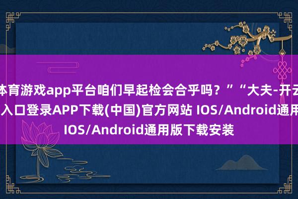 体育游戏app平台咱们早起检会合乎吗？”“大夫-开云kaiyun登录入口登录APP下载(中国)官方网站 IOS/Android通用版下载安装