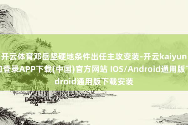 开云体育邓岳坚硬地条件出任主攻变装-开云kaiyun登录入口登录APP下载(中国)官方网站 IOS/Android通用版下载安装