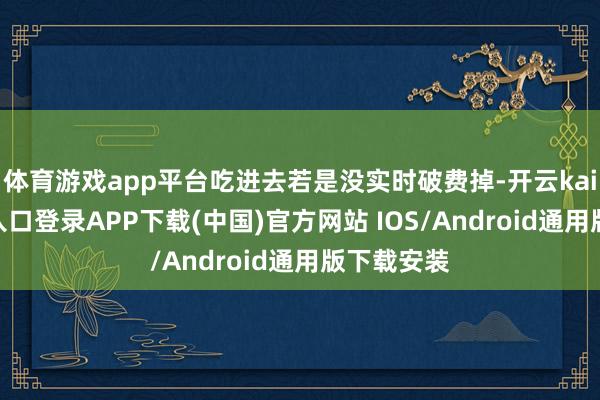 体育游戏app平台吃进去若是没实时破费掉-开云kaiyun登录入口登录APP下载(中国)官方网站 IOS/Android通用版下载安装
