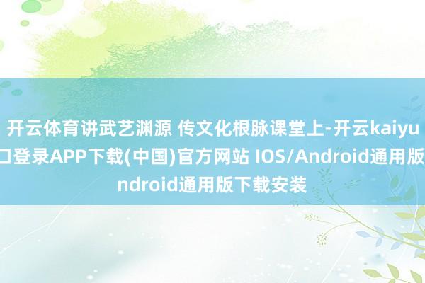 开云体育讲武艺渊源 传文化根脉课堂上-开云kaiyun登录入口登录APP下载(中国)官方网站 IOS/Android通用版下载安装