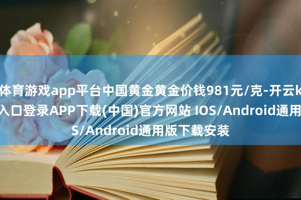 体育游戏app平台中国黄金黄金价钱981元/克-开云kaiy