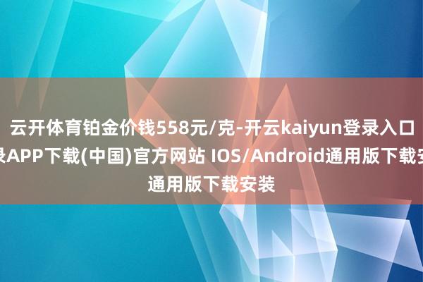 云开体育铂金价钱558元/克-开云kaiyun登录入口登录A