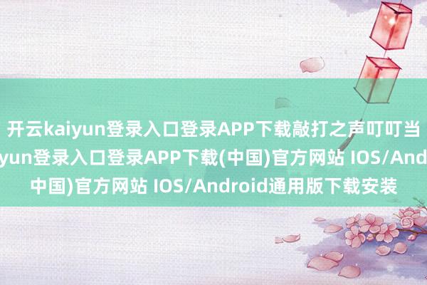 开云kaiyun登录入口登录APP下载敲打之声叮叮当当连续于耳-开云kaiyun登录入口登录APP下载(中国)官方网站 IOS/Android通用版下载安装