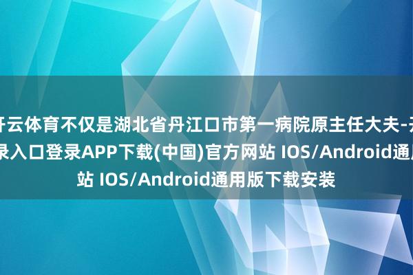 开云体育不仅是湖北省丹江口市第一病院原主任大夫-开云kaiyun登录入口登录APP下载(中国)官方网站 IOS/Android通用版下载安装