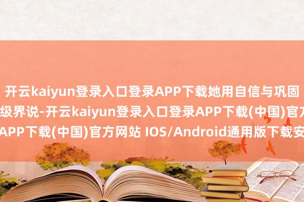 开云kaiyun登录入口登录APP下载她用自信与巩固证实好意思从不被年级界说-开云kaiyun登录入口登录APP下载(中国)官方网站 IOS/Android通用版下载安装