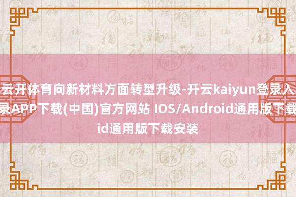 云开体育向新材料方面转型升级-开云kaiyun登录入口登录APP下载(中国)官方网站 IOS/Android通用版下载安装