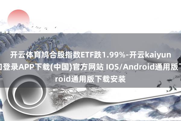 开云体育鸠合股指数ETF跌1.99%-开云kaiyun登录入口登录APP下载(中国)官方网站 IOS/Android通用版下载安装