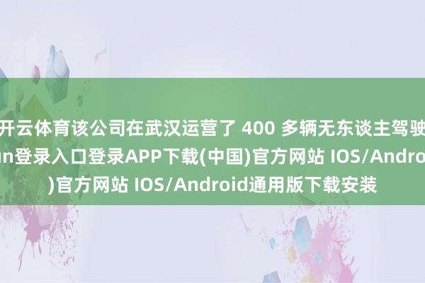 开云体育该公司在武汉运营了 400 多辆无东谈主驾驶出租车-开云kaiyun登录入口登录APP下载(中国)官方网站 IOS/Android通用版下载安装