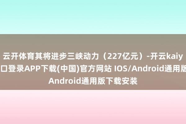 云开体育其将进步三峡动力（227亿元）-开云kaiyun登录