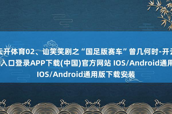 云开体育02、讪笑笑剧之“国足版赛车”曾几何时-开云kaiyun登录入口登录APP下载(中国)官方网站 IOS/Android通用版下载安装