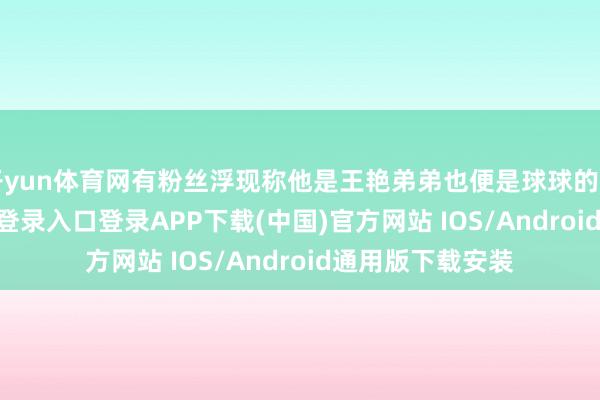 开yun体育网有粉丝浮现称他是王艳弟弟也便是球球的舅舅-开云kaiyun登录入口登录APP下载(中国)官方网站 IOS/Android通用版下载安装