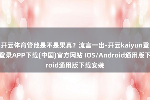 开云体育管他是不是果真？流言一出-开云kaiyun登录入口登