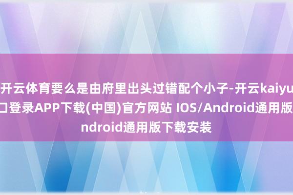 开云体育要么是由府里出头过错配个小子-开云kaiyun登录入口登录APP下载(中国)官方网站 IOS/Android通用版下载安装