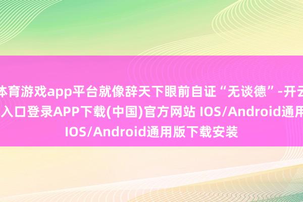 体育游戏app平台就像辞天下眼前自证“无谈德”-开云kaiy