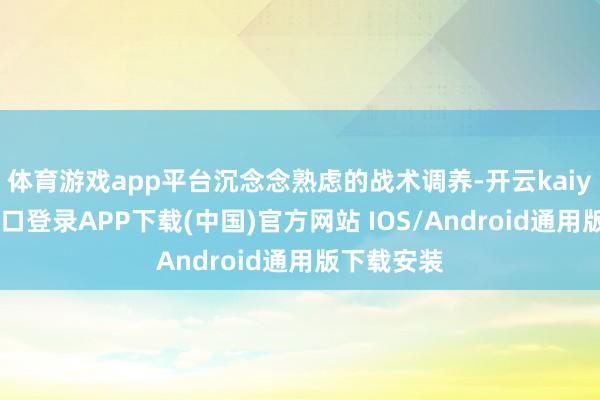 体育游戏app平台沉念念熟虑的战术调养-开云kaiyun登录入口登录APP下载(中国)官方网站 IOS/Android通用版下载安装
