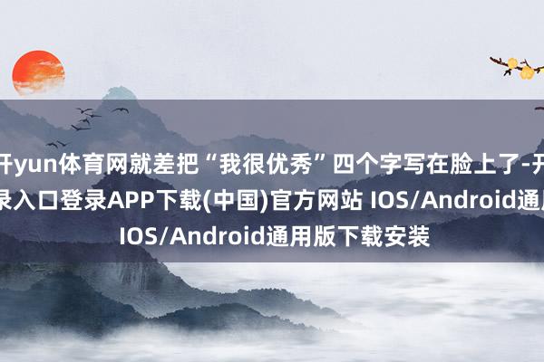 开yun体育网就差把“我很优秀”四个字写在脸上了-开云kaiyun登录入口登录APP下载(中国)官方网站 IOS/Android通用版下载安装