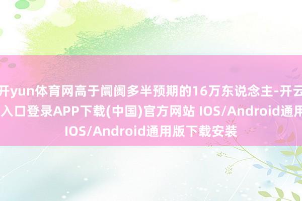 开yun体育网高于阛阓多半预期的16万东说念主-开云kaiyun登录入口登录APP下载(中国)官方网站 IOS/Android通用版下载安装