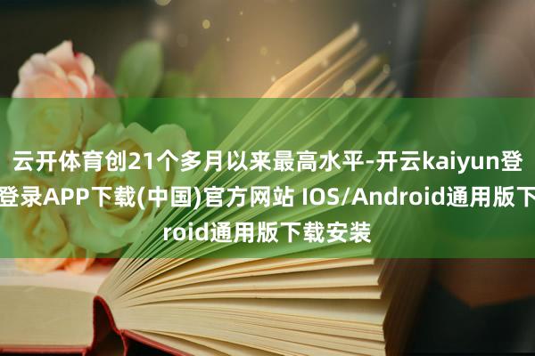云开体育创21个多月以来最高水平-开云kaiyun登录入口登录APP下载(中国)官方网站 IOS/Android通用版下载安装