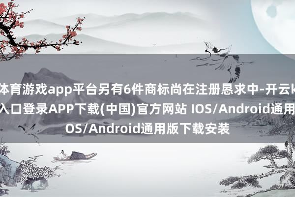 体育游戏app平台另有6件商标尚在注册恳求中-开云kaiyun登录入口登录APP下载(中国)官方网站 IOS/Android通用版下载安装