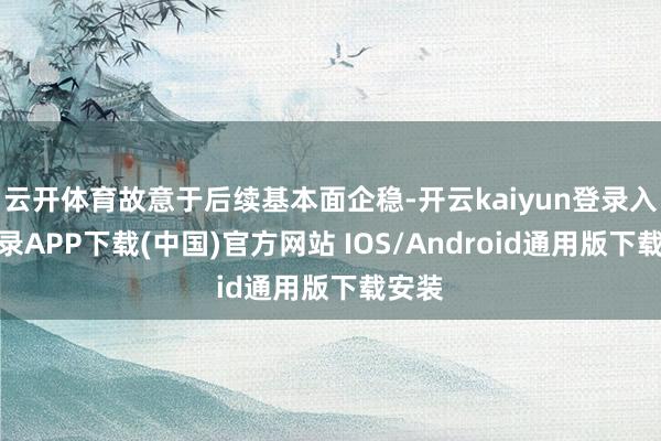 云开体育故意于后续基本面企稳-开云kaiyun登录入口登录APP下载(中国)官方网站 IOS/Android通用版下载安装