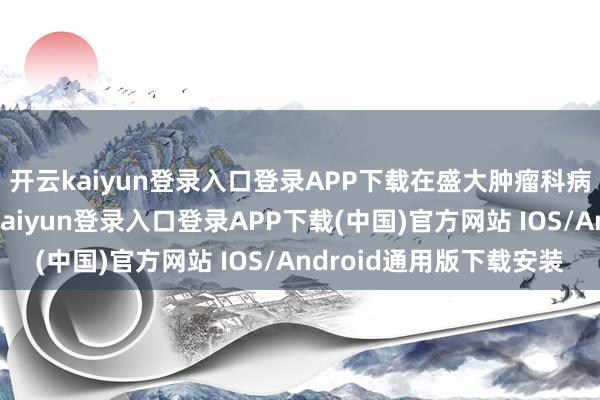 开云kaiyun登录入口登录APP下载在盛大肿瘤科病院中脱颖