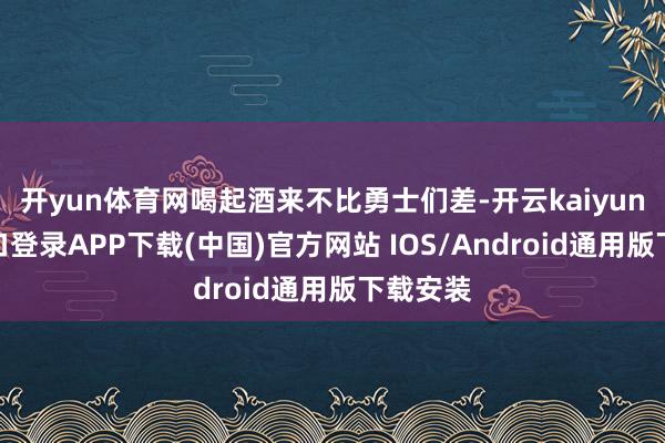 开yun体育网喝起酒来不比勇士们差-开云kaiyun登录入口登录APP下载(中国)官方网站 IOS/Android通用版下载安装