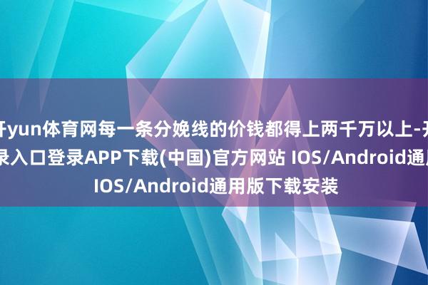 开yun体育网每一条分娩线的价钱都得上两千万以上-开云kai