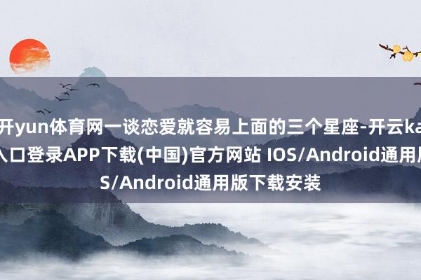 开yun体育网一谈恋爱就容易上面的三个星座-开云kaiyun