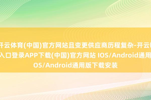 开云体育(中国)官方网站且变更供应商历程复杂-开云kaiyun登录入口登录APP下载(中国)官方网站 IOS/Android通用版下载安装