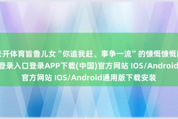 云开体育皆鲁儿女“你追我赶、事争一流”的慷慨慷慨阵容-开云k