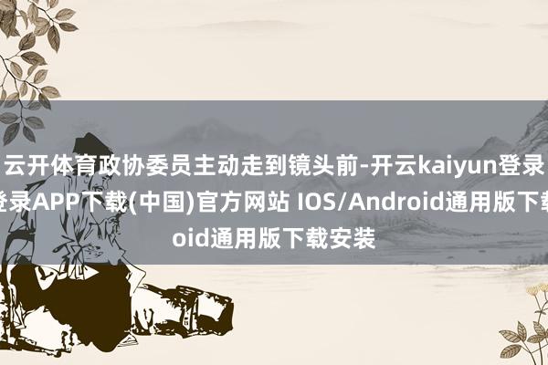 云开体育政协委员主动走到镜头前-开云kaiyun登录入口登录