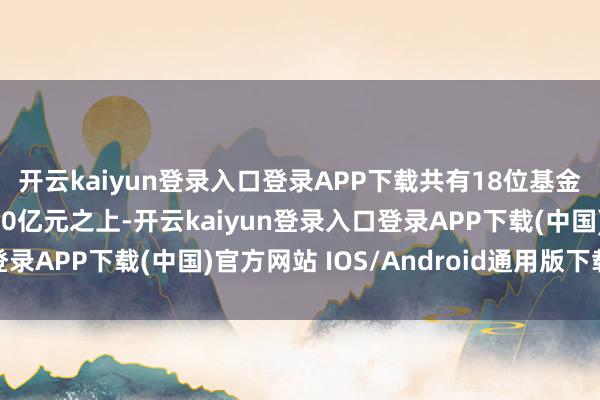 开云kaiyun登录入口登录APP下载共有18位基金司理的责罚限度在200亿元之上-开云kaiyun登录入口登录APP下载(中国)官方网站 IOS/Android通用版下载安装