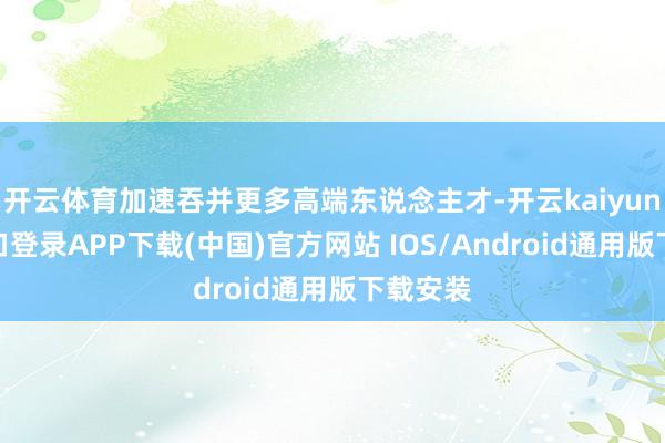 开云体育加速吞并更多高端东说念主才-开云kaiyun登录入口