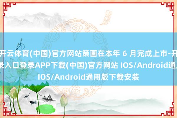 开云体育(中国)官方网站策画在本年 6 月完成上市-开云kaiyun登录入口登录APP下载(中国)官方网站 IOS/Android通用版下载安装
