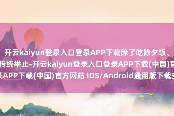 开云kaiyun登录入口登录APP下载除了吃除夕饭、走亲访友、逛庙会等传统举止-开云kaiyun登录入口登录APP下载(中国)官方网站 IOS/Android通用版下载安装