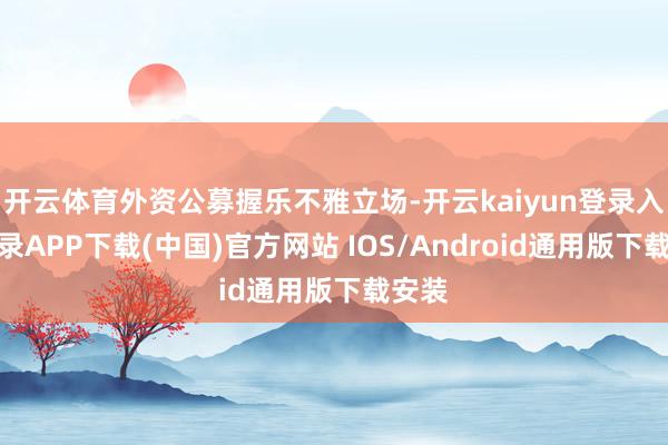 开云体育外资公募握乐不雅立场-开云kaiyun登录入口登录APP下载(中国)官方网站 IOS/Android通用版下载安装