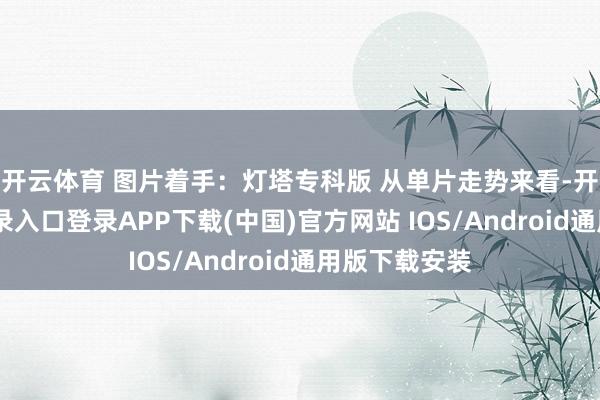 开云体育 图片着手：灯塔专科版 　　从单片走势来看-开云kaiyun登录入口登录APP下载(中国)官方网站 IOS/Android通用版下载安装