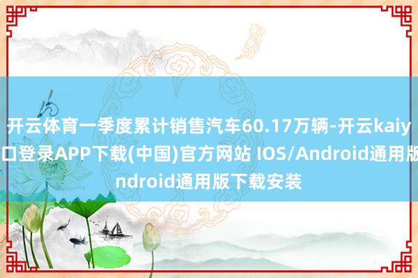 开云体育一季度累计销售汽车60.17万辆-开云kaiyun登录入口登录APP下载(中国)官方网站 IOS/Android通用版下载安装