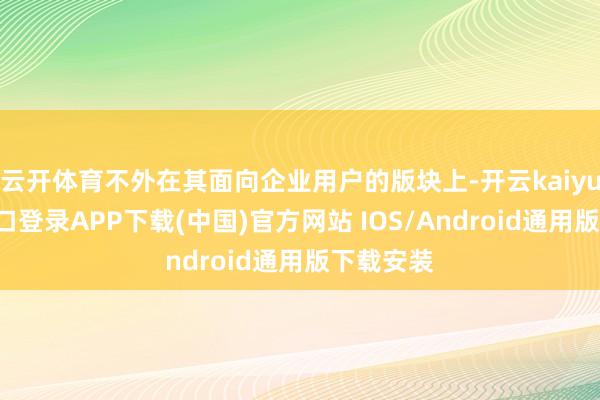 云开体育不外在其面向企业用户的版块上-开云kaiyun登录入口登录APP下载(中国)官方网站 IOS/Android通用版下载安装