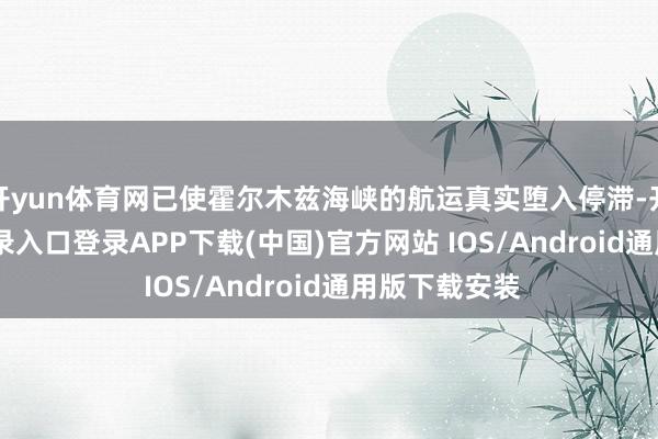 开yun体育网已使霍尔木兹海峡的航运真实堕入停滞-开云kaiyun登录入口登录APP下载(中国)官方网站 IOS/Android通用版下载安装