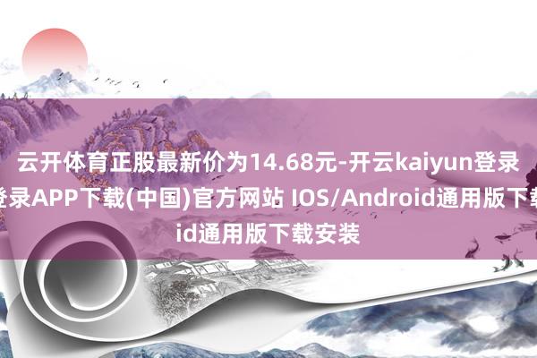 云开体育正股最新价为14.68元-开云kaiyun登录入口登录APP下载(中国)官方网站 IOS/Android通用版下载安装