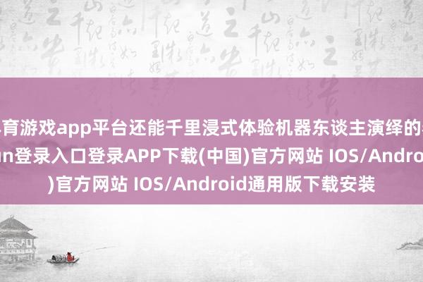 体育游戏app平台还能千里浸式体验机器东谈主演绎的春日芭蕾-开云kaiyun登录入口登录APP下载(中国)官方网站 IOS/Android通用版下载安装