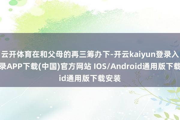 云开体育在和父母的再三筹办下-开云kaiyun登录入口登录APP下载(中国)官方网站 IOS/Android通用版下载安装