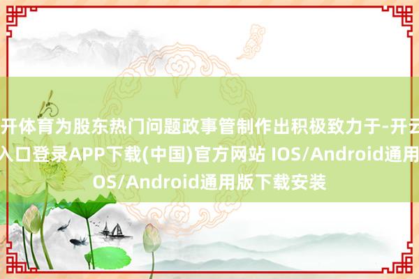 云开体育为股东热门问题政事管制作出积极致力于-开云kaiyun登录入口登录APP下载(中国)官方网站 IOS/Android通用版下载安装