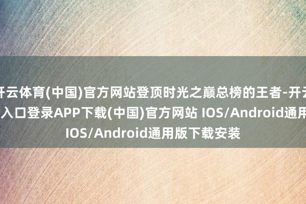 开云体育(中国)官方网站登顶时光之巅总榜的王者-开云kaiy