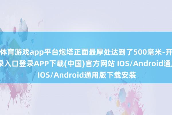 体育游戏app平台炮塔正面最厚处达到了500毫米-开云kaiyun登录入口登录APP下载(中国)官方网站 IOS/Android通用版下载安装