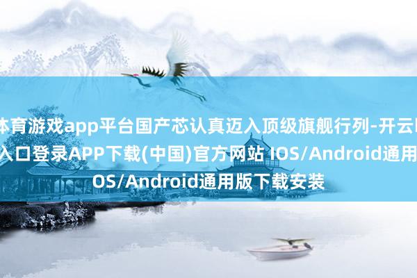 体育游戏app平台国产芯认真迈入顶级旗舰行列-开云kaiyun登录入口登录APP下载(中国)官方网站 IOS/Android通用版下载安装