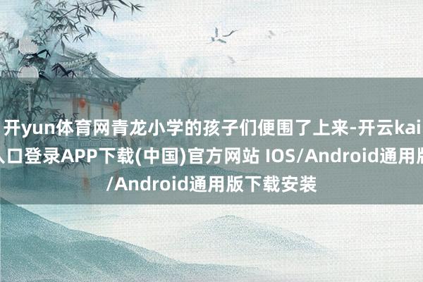 开yun体育网青龙小学的孩子们便围了上来-开云kaiyun登录入口登录APP下载(中国)官方网站 IOS/Android通用版下载安装