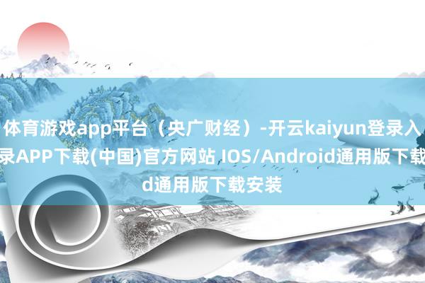 体育游戏app平台（央广财经）-开云kaiyun登录入口登录