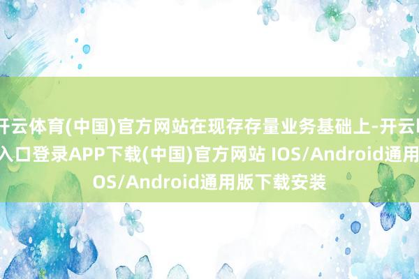 开云体育(中国)官方网站在现存存量业务基础上-开云kaiyu